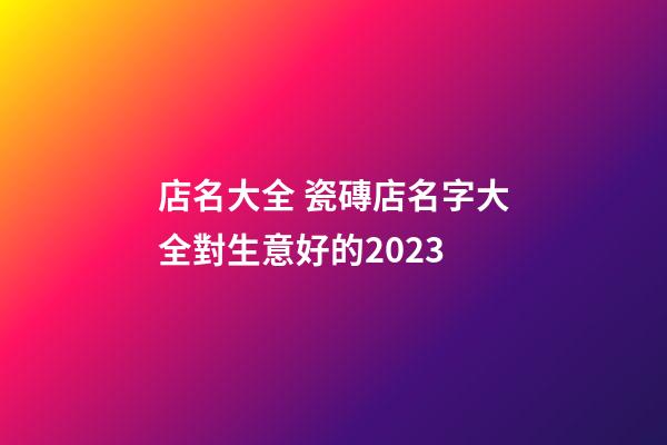 店名大全 瓷磚店名字大全對生意好的2023